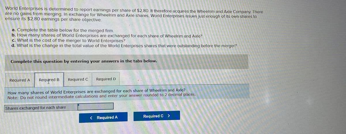 World Enterprises is determined to report earnings per share of $2.80. It therefore acquires the Wheelrim and Axle Company. There
are no gains from merging. In exchange for Wheelrim and Axle shares, World Enterprises issues just enough of its own shares to
ensure its $2.80 earnings per share objective.
a. Complete the table below for the merged firm.
b. How many shares of World Enterprises are exchanged for each share of Wheelrim and Axle?
c. What is the cost of the merger to World Enterprises?
d. What is the change in the total value of the World Enterprises shares that were outstanding before the merger?
Complete this question by entering your answers in the tabs below.
Required A
Required B
Required C
Required D
How many shares of World Enterprises are exchanged for each share of Wheelrim and Axle?
Note: Do not round intermediate calculations and enter your answer rounded to 2 decimal places.
Shares exchanged for each share
< Required A
Required C >