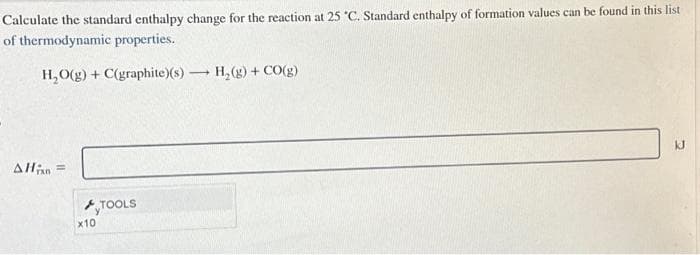 Calculate the standard enthalpy change for the reaction at 25 *C. Standard enthalpy of formation values can be found in this list
of thermodynamic properties.
H₂O(g) + C(graphite)(s)
AHin =
x10
TOOLS
-
H₂(g) + CO(g)
kJ