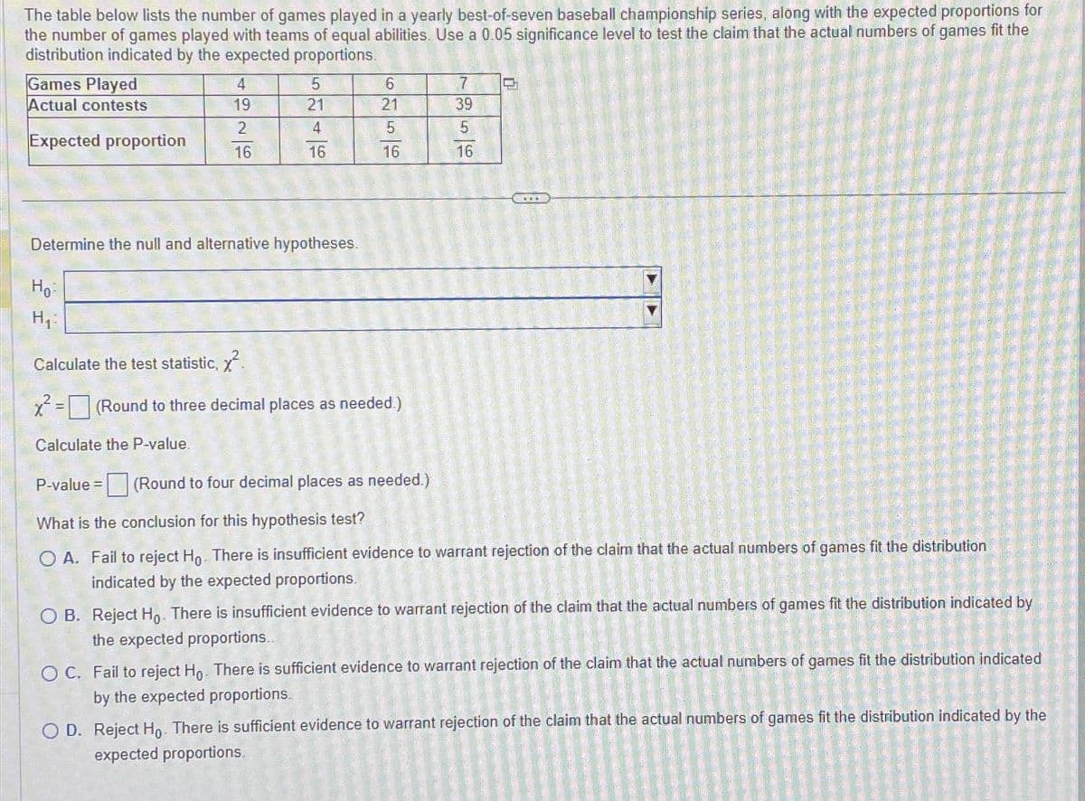 The table below lists the number of games played in a yearly best-of-seven baseball championship series, along with the expected proportions for
the number of games played with teams of equal abilities. Use a 0.05 significance level to test the claim that the actual numbers of games fit the
distribution indicated by the expected proportions.
Games Played
Actual contests
Expected proportion
Но
H₁:
4
19
2
16
Determine the null and alternative hypotheses.
5
21
4
16
P-value =
Calculate the test statistic, x².
x² = (Round to three decimal places as needed.)
Calculate the P-value.
6
21
5
16
(Round to four decimal places as needed.)
7
39
5
16
What is the conclusion for this hypothesis test?
OA. Fail to reject Ho. There is insufficient evidence to warrant rejection of the claim that the actual numbers of games fit the distribution
indicated by the expected proportions.
OB. Reject Ho. There is insufficient evidence to warrant rejection of the claim that the actual numbers of games fit the distribution indicated by
the expected proportions..
O C. Fail to reject Ho. There is sufficient evidence to warrant rejection of the claim that the actual numbers of games fit the distribution indicated
by the expected proportions.
2017
O D. Reject Ho. There is sufficient evidence to warrant rejection of the claim that the actual numbers of games fit the distribution indicated by the
expected proportions.
SALMON SIT O
2002
DE
Z teg
|_ _____ _ _ ______