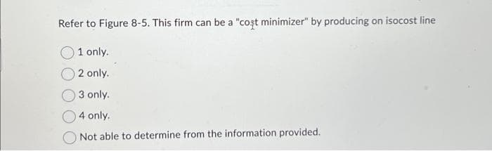 Refer to Figure 8-5. This firm can be a "coșt minimizer" by producing on isocost line
1 only.
2 only.
3 only.
4 only.
Not able to determine from the information provided.