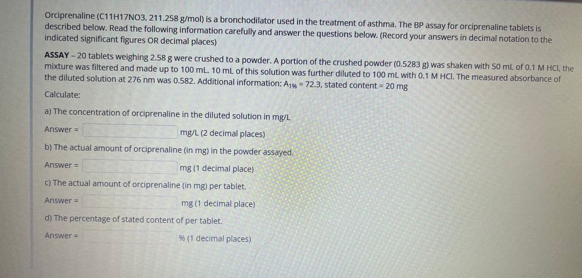 Orciprenaline (C11H17NO3, 211.258 g/mol) is a bronchodilator used in the treatment of asthma. The BP assay for orciprenaline tablets is
described below. Read the following information carefully and answer the questions below. (Record your answers in decimal notation to the
indicated significant figures OR decimal places)
ASSAY - 20 tablets weighing 2.58 g were crushed to a powder. A portion of the crushed powder (0.5283 g) was shaken with 50 mL of 0.1 M HCI, the
mixture was filtered and made up to 100 mL. 10 mL of this solution was further diluted to 100 mL with 0.1 M HCI. The measured absorbance of
the diluted solution at 276 nm was 0.582. Additional information: A19 = 72.3, stated content = 20 mg
Calculate:
a) The concentration of orciprenaline in the diluted solution in mg/L
Answer =
mg/L (2 decimal places)
b) The actual amount of orciprenaline (in mg) in the powder assayed.
Answer =
mg (1 decimal place)
C) The actual amount of orciprenaline (in mg) per tablet.
Answer =
mg (1 decimal place)
d) The percentage of stated content of per tablet.
Answer =
% (1 decimal places)
