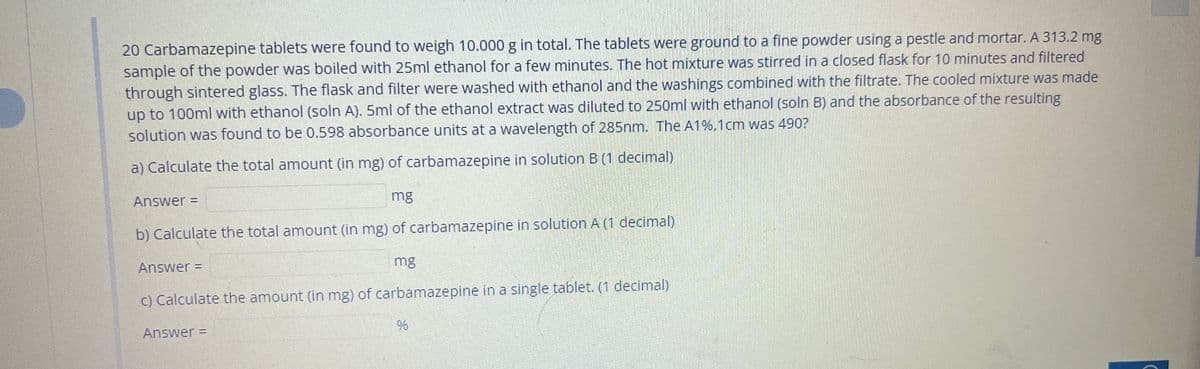20 Carbamazepine tablets were found to weigh 10.000 g in total. The tablets were ground to a fine powder using a pestle and mortar. A 313.2 mg
sample of the powder was boiled with 25ml ethanol for a few minutes. The hot mixture was stirred in a closed flask for 10 minutes and filtered
through sintered glass. The flask and filter were washed with ethanol and the washings combined with the filtrate. The cooled mixture was made
up to 100ml with ethanol (soln A). 5ml of the ethanol extract was diluted to 250ml with ethanol (soln B) and the absorbance of the resulting
solution was found to be 0.598 absorbance units at a wavelength of 285nm. The A1%,1cm was 490?
a) Calculate the total amount (in mg) of carbamazepine in solution B (1 decimal)
Answer =
mg
b) Calculate the total amount (in mg) of carbamazepine in solution A (1 decimal)
Answer =
mg
c) Calculate the amount (in mg) of carbamazepine in a single tablet. (1 decimal)
Answer =
