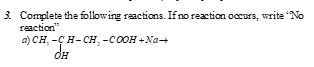 Complete the folowing reactions. If no reaction occurs, write "No
reaction"
a) CH -Ç H-CH, -COOH +Na-
