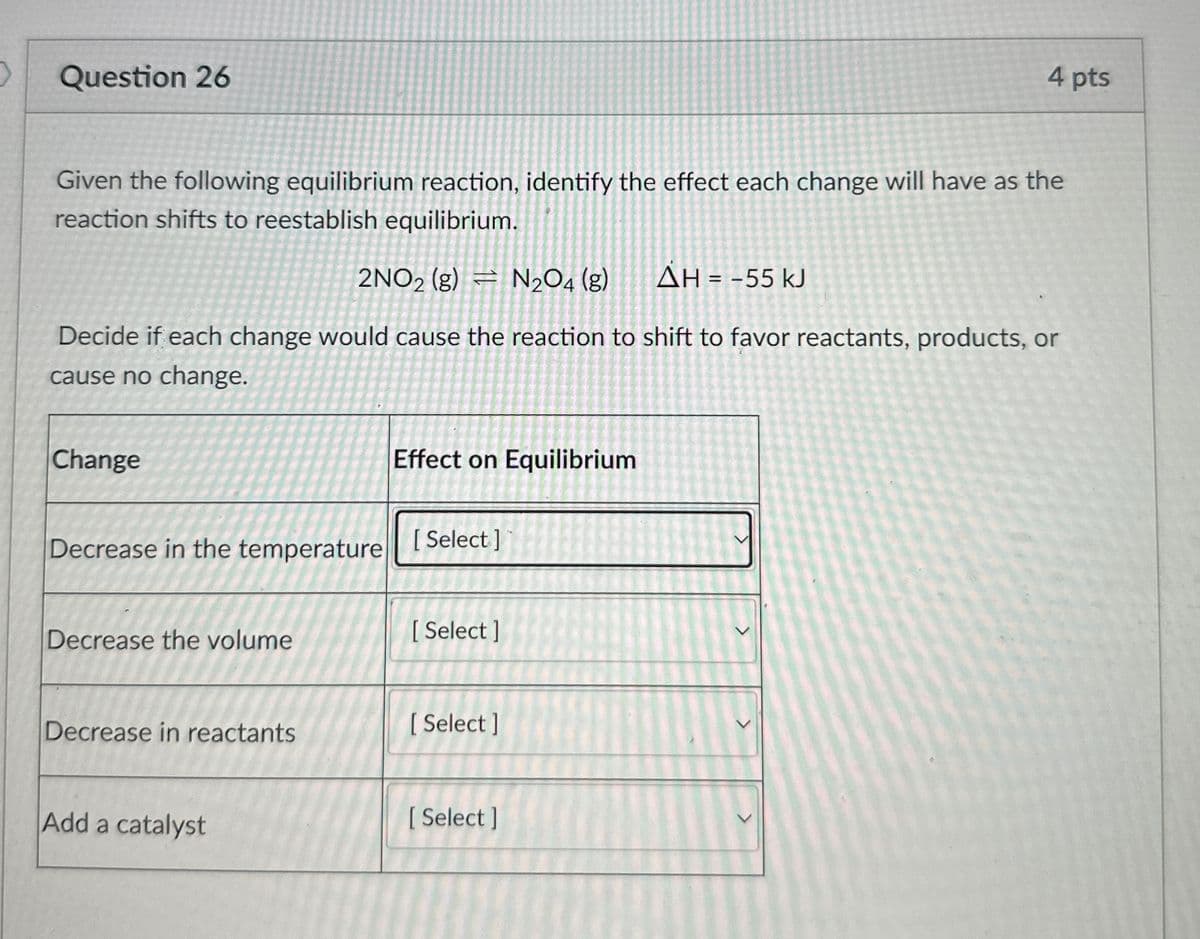 Question 26
4 pts
Given the following equilibrium reaction, identify the effect each change will have as the
reaction shifts to reestablish equilibrium.
2NO2 (g) N2O4 (g)
AH = -55 kJ
Decide if each change would cause the reaction to shift to favor reactants, products, or
cause no change.
Change
Effect on Equilibrium
Decrease in the temperature [Select]
Decrease the volume
[Select]
Decrease in reactants
[Select]
Add a catalyst
[Select]
>
>
>