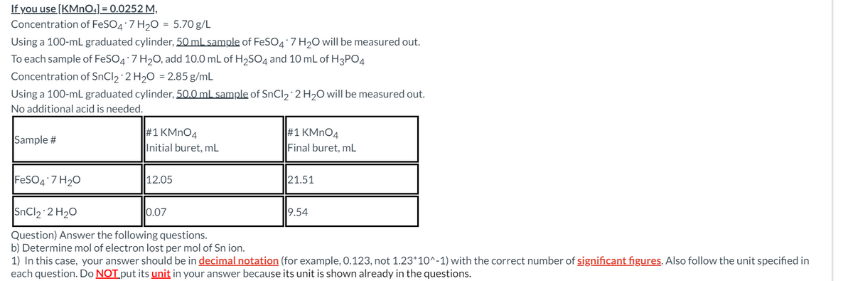 If you use [KMnO4]=0.0252 M,
Concentration of FeSO4 7 H2O = 5.70 g/L
Using a 100-mL graduated cylinder, 50 mL sample of FeSO4*7 H₂O will be measured out.
To each sample of FeSO4 7 H2O, add 10.0 mL of H2SO4 and 10 mL of H3PO4
Concentration of SnCl2 2 H2O 2.85 g/mL
Using a 100-mL graduated cylinder, 50.0 mL sample of SnCl2 2 H₂O will be measured out.
No additional acid is needed.
#1 KMnO4
#1 KMnO4
Sample #
Initial buret, mL
Final buret, mL
FeSO4*7 H2O
12.05
21.51
SnCl2 2 H₂O
0.07
9.54
Question) Answer the following questions.
b) Determine mol of electron lost per mol of Sn ion.
1) In this case, your answer should be in decimal notation (for example, 0.123, not 1.23*10^-1) with the correct number of significant figures. Also follow the unit specified in
each question. Do NOT put its unit in your answer because its unit is shown already in the questions.