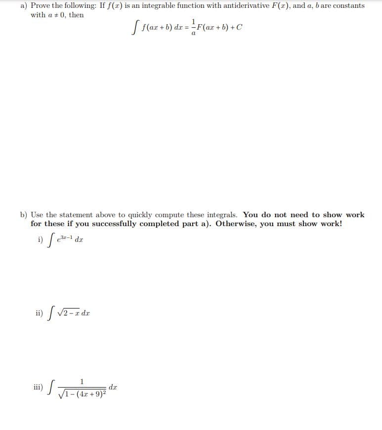 a) Prove the following: If f(x) is an integrable function with antiderivative F(x), and a, b are constants
with a = 0, then
[ f(ax + b) dx = F(ax + b) + C
b) Use the statement above to quickly compute these integrals. You do not need to show work
for these if you successfully completed part a). Otherwise, you must show work!
i) fe³-1 dr
ii) √2-T
− x dx
1
√ √₁-(
- (4x + 9)²
dx