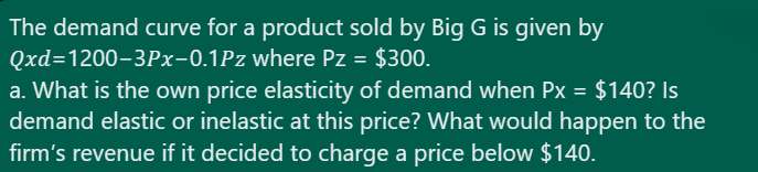 The demand curve for a product sold by Big G is given by
Qxd=1200-3Px-0.1Pz where Pz = $300.
a. What is the own price elasticity of demand when Px = $140? Is
demand elastic or inelastic at this price? What would happen to the
firm's revenue if it decided to charge a price below $140.