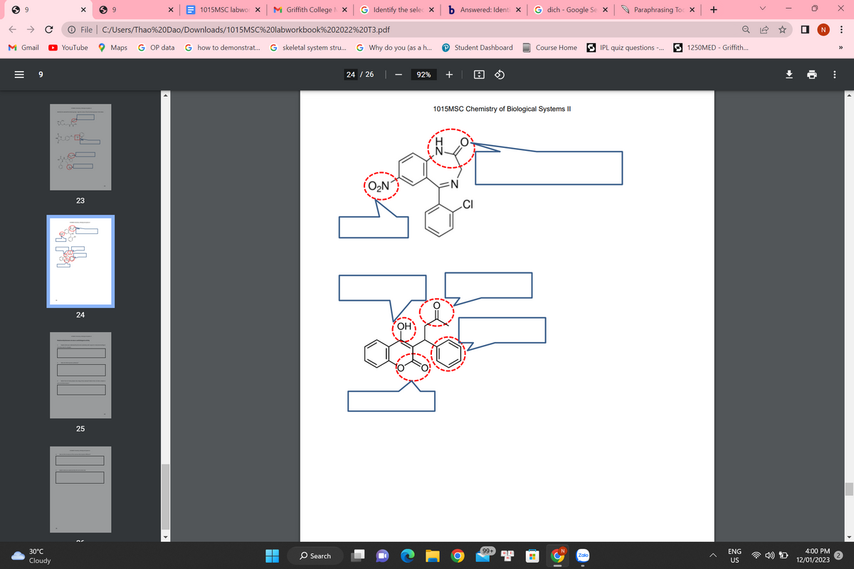 9
9
X
30°C
Cloudy
← → с Ⓒ File | C:/Users/Thao%20Dao/Downloads/1015MSC%20labworkbook%202022%20T3.pdf
M Gmail
Maps G OP data G how to demonstrat... G skeletal system stru...
YouTube
forf
23
24
59
25
X
1015MSC labworx Griffith College | X G Identify the selec X
▬
■
O Search
G Why do you (as a h...
24 / 26
O₂N
92%
P Student Dashboard
+
Answered: Identi X
=N
1015MSC Chemistry of Biological Systems II
CI
G dich - Google Se X
99+
Course Home
H
Zalo
Paraphrasing Toc x
IPL quiz questions -...
+
0
1250MED - Griffith...
ENG
US
16
T
U
X
N :
4:00 PM
12/01/2023
>>>