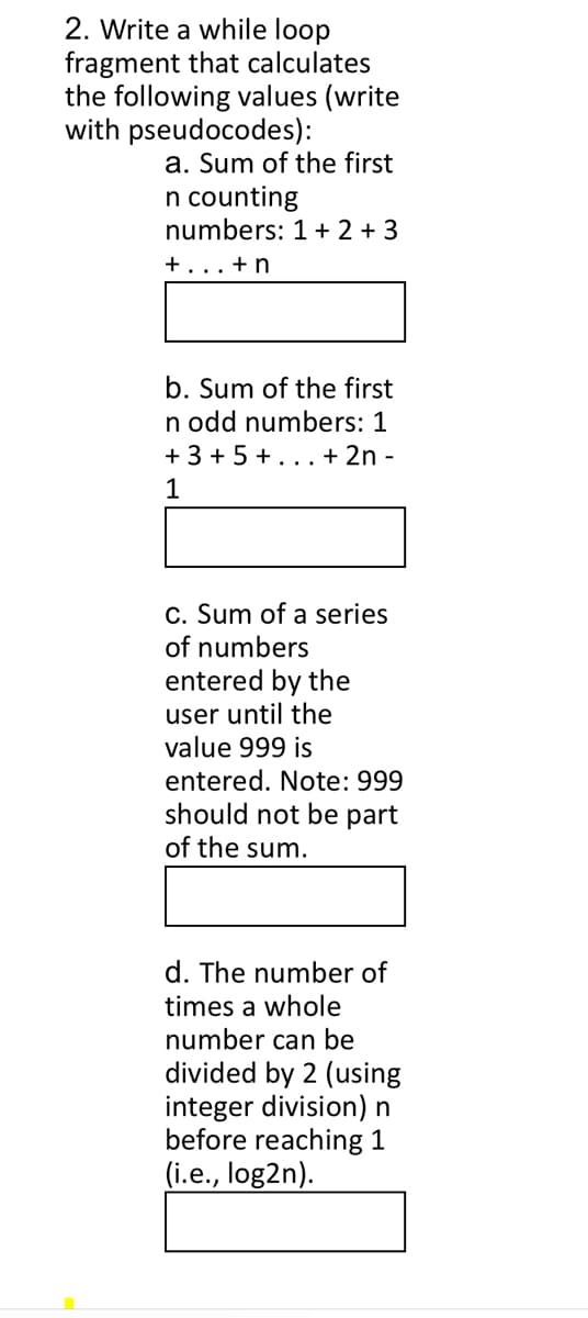 2. Write a while loop
fragment that calculates
the following values (write
with pseudocodes):
a. Sum of the first
n counting
numbers: 1 + 2 + 3
+...+ n
b. Sum of the first
n odd numbers: 1
+ 3 + 5 +... + 2n -
1
C. Sum of a series
of numbers
entered by the
user until the
value 999 is
entered. Note: 999
should not be part
of the sum.
d. The number of
times a whole
number can be
divided by 2 (using
integer division) n
before reaching 1
(i.e., log2n).
