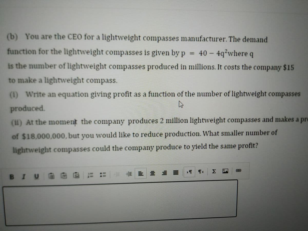 (b) You are the CEO for a lightweight compasses manufacturer. The demand
function for the lightweight compasses is given by p 40 – 4q²where q
is the number of lightweight compasses produced in millions. It costs the company $15
to make a lightweight compass.
(1) Write an equation giving profit as a function of the number of lightweight compasses
produced.
(11) At the moment the company produces 2 million lightweight compasses and makes a pre
of $18,000,000, but you would like to reduce production. What smaller number of
lightweight compasses could the company produce to yield the same profit?
Σ
BIUG G
|卡 三 = 9
..
