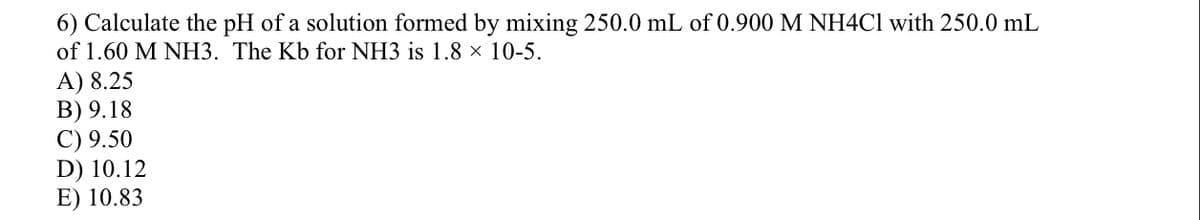6) Calculate the pH of a solution formed by mixing 250.0 mL of 0.900 M NH4C1 with 250.0 mL
of 1.60 M NH3. The Kb for NH3 is 1.8 × 10-5.
A) 8.25
В) 9.18
C) 9.50
D) 10.12
E) 10.83
