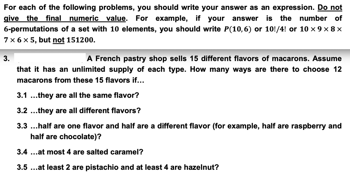 For each of the following problems, you should write your answer as an expression. Do not
give the final numeric value. For example, if your answer is the number of
6-permutations of a set with 10 elements, you should write P(10,6) or 10!/4! or 10 × 9 × 8 ×
7 × 6 × 5, but not 151200.
3.
A French pastry shop sells 15 different flavors of macarons. Assume
that it has an unlimited supply of each type. How many ways are there to choose 12
macarons from these 15 flavors if...
3.1 ...they are all the same flavor?
3.2...they are all different flavors?
3.3 ...half are one flavor and half are a different flavor (for example, half are raspberry and
half are chocolate)?
3.4...at most 4 are salted caramel?
3.5 ...at least 2 are pistachio and at least 4 are hazelnut?