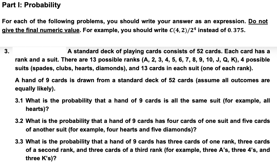 Part I: Probability
For each of the following problems, you should write your answer as an expression. Do not
give the final numeric value. For example, you should write C(4,2)/24 instead of 0.375.
3.
A standard deck of playing cards consists of 52 cards. Each card has a
rank and a suit. There are 13 possible ranks (A, 2, 3, 4, 5, 6, 7, 8, 9, 10, J, Q, K), 4 possible
suits (spades, clubs, hearts, diamonds), and 13 cards in each suit (one of each rank).
A hand of 9 cards is drawn from a standard deck of 52 cards (assume all outcomes are
equally likely).
3.1 What is the probability that a hand of 9 cards is all the same suit (for example, all
hearts)?
3.2 What is the probability that a hand of 9 cards has four cards of one suit and five cards
of another suit (for example, four hearts and five diamonds)?
3.3 What is the probability that a hand of 9 cards has three cards of one rank, three cards
of a second rank, and three cards of a third rank (for example, three A's, three 4's, and
three K's)?