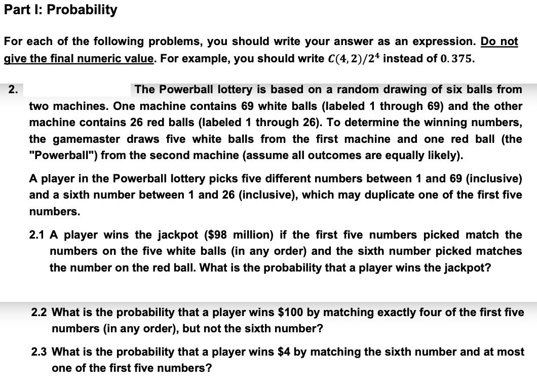 Part I: Probability
For each of the following problems, you should write your answer as an expression. Do not
give the final numeric value. For example, you should write C(4,2)/24 instead of 0.375.
2.
The Powerball lottery is based on a random drawing of six balls from
two machines. One machine contains 69 white balls (labeled 1 through 69) and the other
machine contains 26 red balls (labeled 1 through 26). To determine the winning numbers,
the gamemaster draws five white balls from the first machine and one red ball (the
"Powerball") from the second machine (assume all outcomes are equally likely).
A player in the Powerball lottery picks five different numbers between 1 and 69 (inclusive)
and a sixth number between 1 and 26 (inclusive), which may duplicate one of the first five
numbers.
2.1 A player wins the jackpot ($98 million) if the first five numbers picked match the
numbers on the five white balls (in any order) and the sixth number picked matches
the number on the red ball. What is the probability that a player wins the jackpot?
2.2 What is the probability that a player wins $100 by matching exactly four of the first five
numbers (in any order), but not the sixth number?
2.3 What is the probability that a player wins $4 by matching the sixth number and at most
one of the first five numbers?