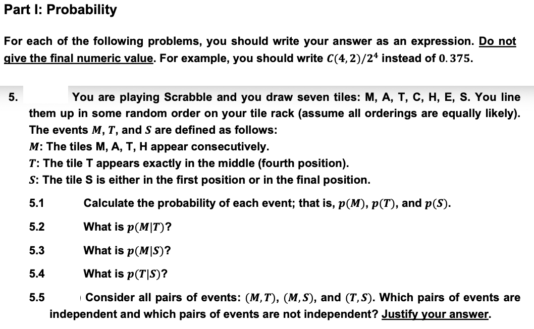 Part I: Probability
For each of the following problems, you should write your answer as an expression. Do not
give the final numeric value. For example, you should write C(4,2)/24 instead of 0.375.
5.
You are playing Scrabble and you draw seven tiles: M, A, T, C, H, E, S. You line
them up in some random order on your tile rack (assume all orderings are equally likely).
The events M, T, and S are defined as follows:
M: The tiles M, A, T, H appear consecutively.
T: The tile T appears exactly in the middle (fourth position).
S: The tile S is either in the first position or in the final position.
Calculate the probability of each event; that is, p(M), p(T), and p(S).
5.1
5.2
What is p(MIT)?
5.3
What is p(MIS)?
5.4
5.5
What is p(T|S)?
Consider all pairs of events: (M,T), (M,S), and (T,S). Which pairs of events are
independent and which pairs of events are not independent? Justify your answer.