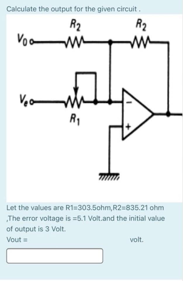 Calculate the output for the given circuit .
R2
R2
ww
Voo
R1
Let the values are R1=303.5ohm, R2=835.21 ohm
„The error voltage is =5.1 Volt.and the initial value
of output is 3 Volt.
Vout =
volt.
