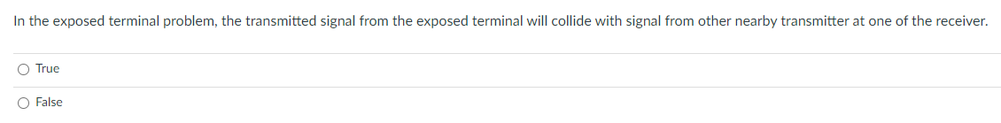 In the exposed terminal problem, the transmitted signal from the exposed terminal will collide with signal from other nearby transmitter at one of the receiver.
O True
O False
