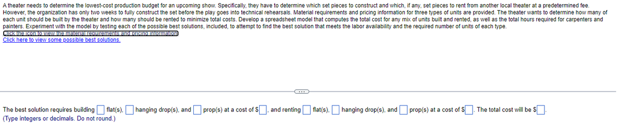 A theater needs to determine the lowest-cost production budget for an upcoming show. Specifically, they have to determine which set pieces to construct and which, if any, set pieces to rent from another local theater at a predetermined fee.
However, the organization has only two weeks to fully construct the set before the play goes into technical rehearsals. Material requirements and pricing information for three types of units are provided. The theater wants to determine how many of
each unit should be built by the theater and how many should be rented to minimize total costs. Develop a spreadsheet model that computes the total cost for any mix of units built and rented, as well as the total hours required for carpenters and
painters. Experiment with the model by testing each of the possible best solutions, included, to attempt to find the best solution that meets the labor availability and the required number of units of each type.
CICKINA ICon O VIAW the matera requremenis and prcino intormaion
Click here to view some possible best solutions.
The best solution requires building flat(s).O hanging drop(s), and prop(s) at a cost of S, and renting
(Type integers or decimals. Do not round.)
flat(s).O hanging drop(s), and prop(s) at a cost of S. The total cost will be S
