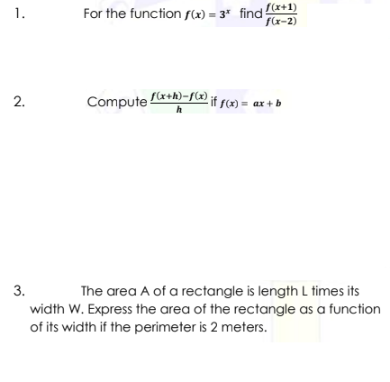 For the function f(x) = 3* find (*+1)
f(x-2)
1.
2.
Compute f(x+h)-f2) jf scx) = ax + b
h
The area A of a rectangle is length L times its
width W. Express the area of the rectangle as a function
of its width if the perimeter is 2 meters.
3.
