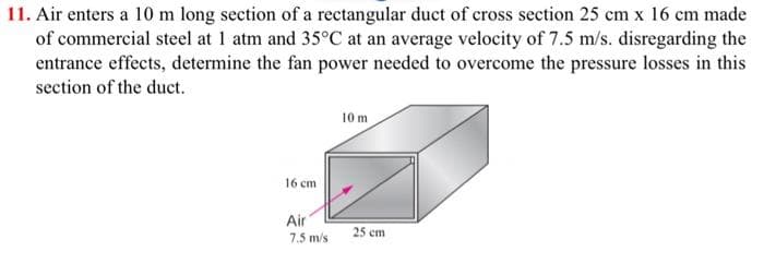 11. Air enters a 10 m long section of a rectangular duct of cross section 25 cm x 16 cm made
of commercial steel at 1 atm and 35°C at an average velocity of 7.5 m/s. disregarding the
entrance effects, determine the fan power needed to overcome the pressure losses in this
section of the duct.
10 m
16 cm
Air
7.5 m/s
25 cm