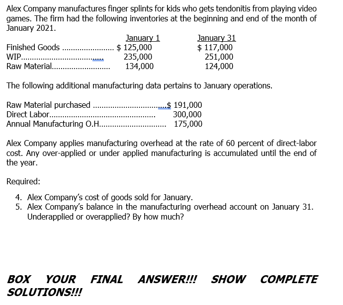 Alex Company manufactures finger splints for kids who gets tendonitis from playing video
games. The firm had the following inventories at the beginning and end of the month of
January 2021.
January 1
$ 125,000
235,000
134,000
January 31
$ 117,000
251,000
124,000
Finished Goods
WIP....
Raw Material..
The following additional manufacturing data pertains to January operations.
Raw Material purchased
Direct Labor..
Annual Manufacturing O.H..
$ 191,000
300,000
175,000
Alex Company applies manufacturing overhead at the rate of 60 percent of direct-labor
cost. Any over-applied or under applied manufacturing is accumulated until the end of
the year.
Required:
4. Alex Company's cost of goods sold for January.
5. Alex Company's balance in the manufacturing overhead account on January 31.
Underapplied or overapplied? By how much?
BOX
YOUR
FINAL
ANSWER!!! SHOW
COMPLETE
SOLUTIONS!!!
