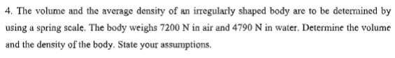 4. The volume and the average density of an irregularly shaped body are to be determined by
using a spring scale. The body weighs 7200 N in air and 4790 N in water. Determine the volume
and the density of the body. State your assumptions.