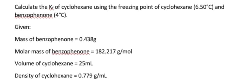 Calculate the Ke of cyclohexane using the freezing point of cyclohexane (6.50°C) and
benzophenone (4°C).
Given:
Mass of benzophenone = 0.438g
Molar mass of benzophenone = 182.217 g/mol
Volume of cyclohexane = 25mL
Density of cyclohexane = 0.779 g/mL
%3D
