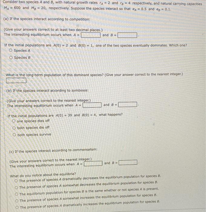 Consider two species A and 8, with natural growth rates rA = 2 and re = 4 respectively, and natural carrying capacities
MA = 600 and MB = 20, respectively. Suppose the species interact so that e = 0.5 and eg = 0.1.
(a) If the species interact according to competition:
(Give your answers correct to at least two decimal places.)
The interesting equilibrium occurs when A =
and B =
If the initial populations are A(0) = 2 and B(0) = 1, one of the two species eventually dominates. Which one?
O Species A
O Species B
!3!
What is the long-term population of this dominant species? (Give your answer correct to the nearest integer.)
(b) If the species interact according to symbiosis:
(Give your answers correct to the nearest integer.)
The interesting equilibrium occurs when A=
and 8-
If the initial populations are A(0) - 39 and B(0) = 4, what happens?
O one species dies off
O both species die off
O both species survive
(c) If the species interact according to commensalism:
(Give your answers correct to the nearest integer.)
The interesting equilibrium occurs when A -
and B
What do you notice about the equilibria?
O The presence of species A dramatically decreases the equilibrium population for species B.
O The presence of species A somewhat decreases the equilibrium population for species B.
O The equilibrium population for species B is the same whether or not species A is present.
O The presence of species A somewhat increases the equilibrium population for species B.
O The presence of speciesA dramatically increases the equilibrium population for species B.
