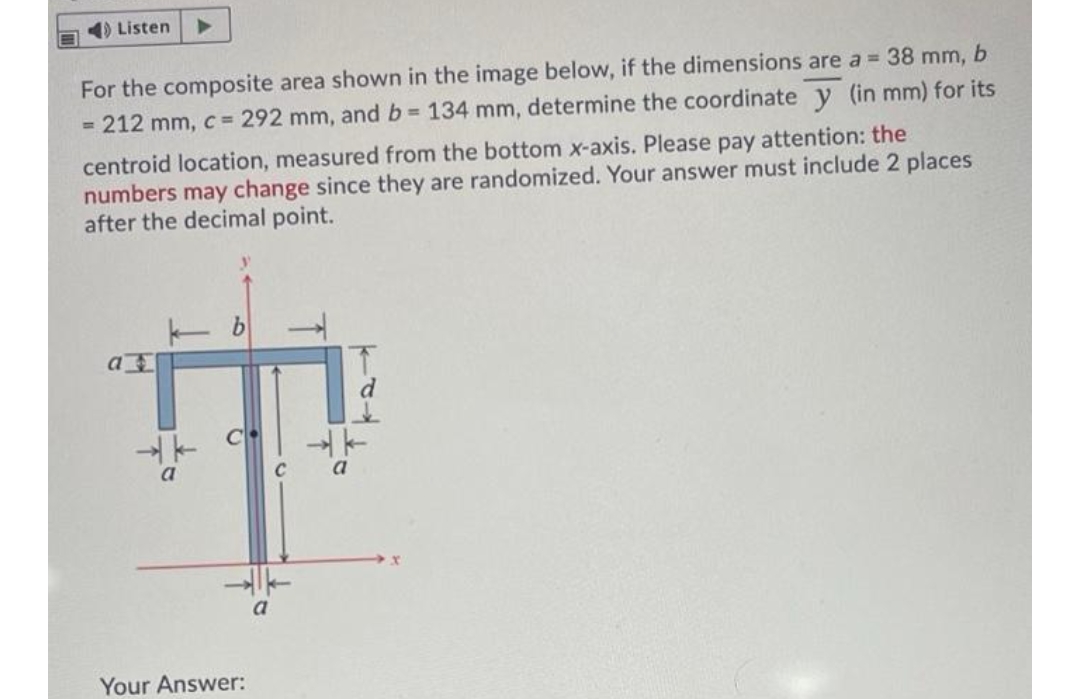 4) Listen
For the composite area shown in the image below, if the dimensions are a 38 mm, b
= 212 mm, c = 292 mm, and b 134 mm, determine the coordinate y (in mm) for its
centroid location, measured from the bottom x-axis. Please pay attention: the
numbers may change since they are randomized. Your answer must include 2 places
after the decimal point.
C
Your Answer:
