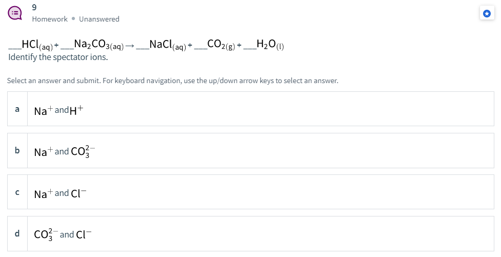 9.
Homework • Unanswered
HCl(ag) +_N22CO3(aq) →
Identify the spectator ions.
NaCl(ag) + _CO2(8) + _H2O(1)
Select an answer and submit. For keyboard navigation, use the up/down arrow keys to select an answer.
Nat andH+
a
b
Nat and CO
Natand Cl-
d co?-and Cl-
