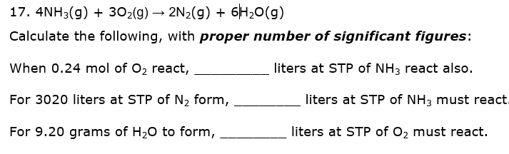 17. 4NH3(g) + 302(g) → 2N2(g) + 6H20(g)
Calculate the following, with proper number of significant figures:
When 0.24 mol of O2 react,
liters at STP of NH3 react also.
For 3020 liters at STP of N2 form,
liters at STP of NH3 must react.
For 9.20 grams of H20 to form,
liters at STP of O2 must react.
