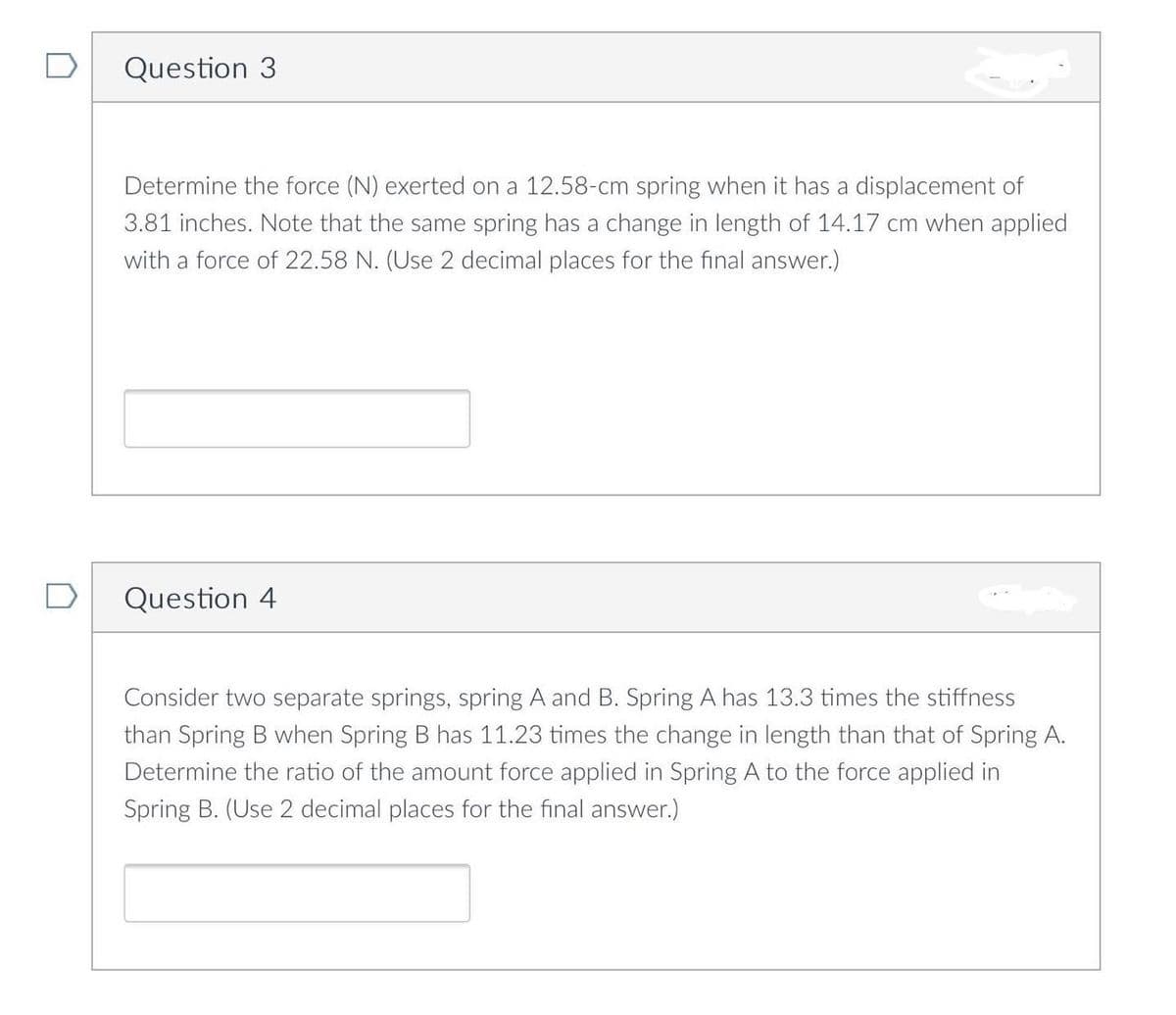 Question 3
Determine the force (N) exerted on a 12.58-cm spring when it has a displacement of
3.81 inches. Note that the same spring has a change in length of 14.17 cm when applied
with a force of 22.58 N. (Use 2 decimal places for the final answer.)
D
Question 4
Consider two separate springs, spring A and B. Spring A has 13.3 times the stiffness
than Spring B when Spring B has 11.23 times the change in length than that of Spring A.
Determine the ratio of the amount force applied in Spring A to the force applied in
Spring B. (Use 2 decimal places for the final answer.)
