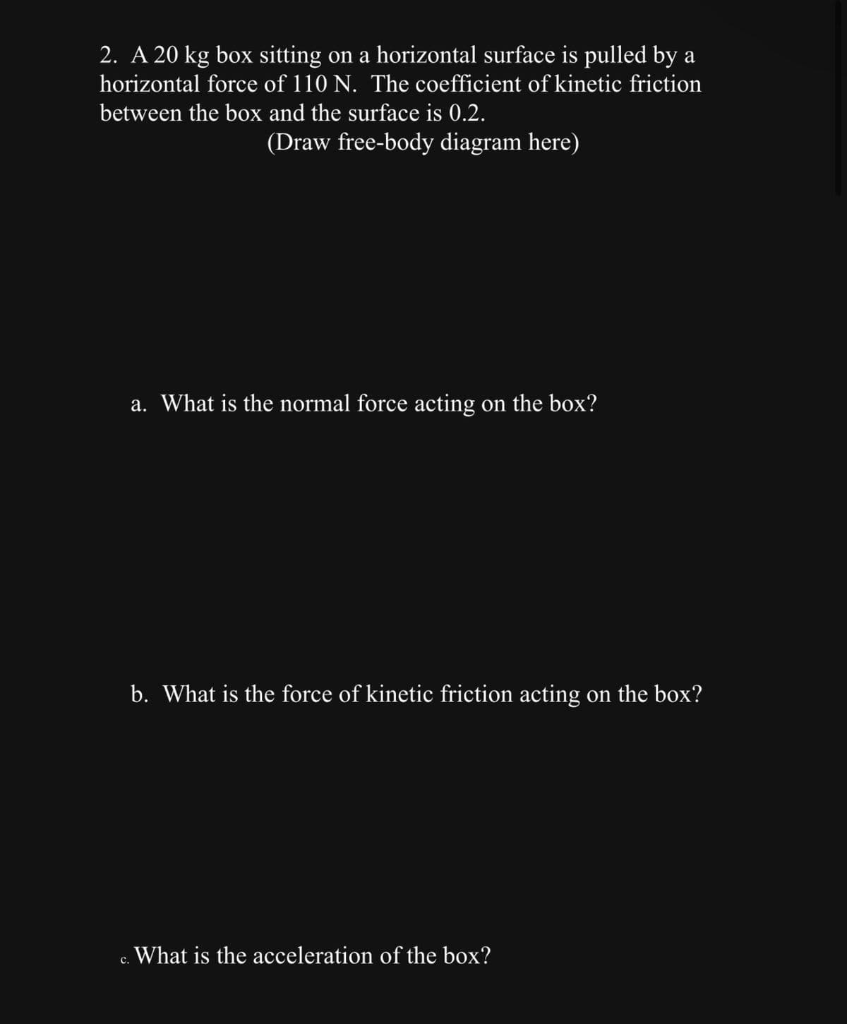 2. A 20 kg box sitting on a horizontal surface is pulled by a
horizontal force of 110 N. The coefficient of kinetic friction
between the box and the surface is 0.2.
(Draw free-body diagram here)
C.
a. What is the normal force acting on the box?
b. What is the force of kinetic friction acting on the box?
What is the acceleration of the box?