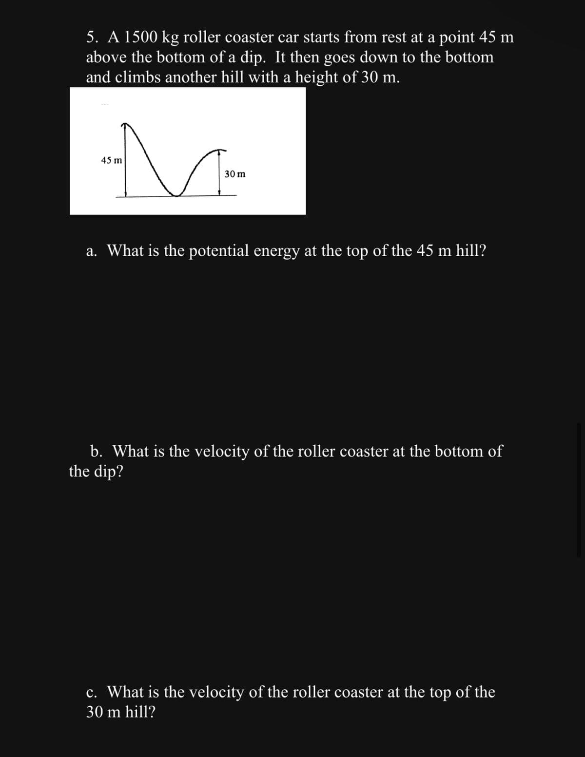 5. A 1500 kg roller coaster car starts from rest at a point 45 m
above the bottom of a dip. It then goes down to the bottom
and climbs another hill with a height of 30 m.
M
30 m
45 m
a. What is the potential energy at the top of the 45 m hill?
b. What is the velocity of the roller coaster at the bottom of
the dip?
c. What is the velocity of the roller coaster at the top of the
30 m hill?