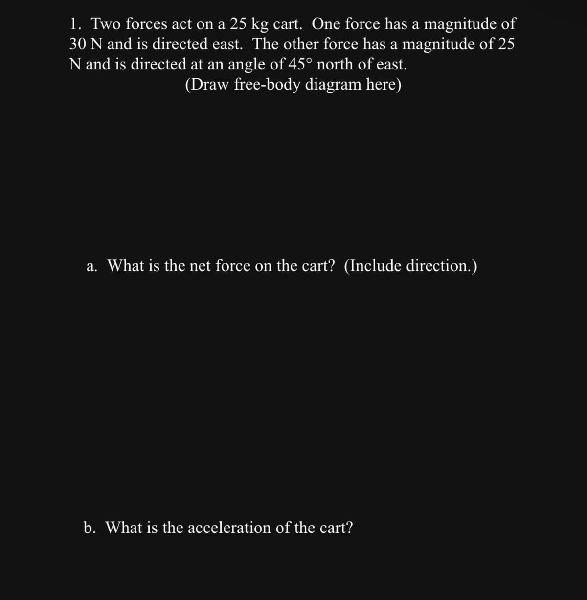 1. Two forces act on a 25 kg cart. One force has a magnitude of
30 N and is directed east. The other force has a magnitude of 25
N and is directed at an angle of 45° north of east.
(Draw free-body diagram here)
a. What is the net force on the cart? (Include direction.)
b. What is the acceleration of the cart?