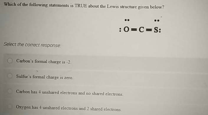 Which of the following statements is TRUE about the Lewis structure given below?
:0=C=S:
Select the correct response
Carbon's formal charge is -2.
Sulfur's formal charge is zero.
Carbon has 4 unshared electrons and no shared electrons.
Oxygen has 4 unshared electrons and 2 shared electrons.

