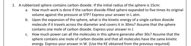1. A rubberized sphere contains carbon dioxide. If the initial radius of the sphere is 15cm:
a. How much work is done if the carbon dioxide-filled sphere expanded to five times its original
volume against the pressure at STP? Express your answer in Latm.
b. Upon the expansion of the sphere, what is the kinetic energy of a single carbon dioxide
molecule if it travels across the diameter and covers it in 30ms? Assume that the sphere
contains one mole of carbon dioxide. Express your answer in J.
c. How much power can all the molecules in this sphere generate after 30s? Assume that the
sphere contains one mole of carbon dioxide and that all molecules have the same kinetic
energy. Express your answer in W. (Use the KE obtained from the previous required)
