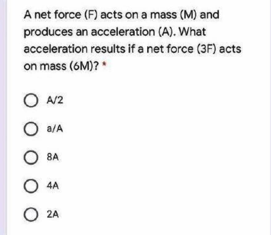 A net force (F) acts on a mass (M) and
produces an acceleration (A). What
acceleration results if a net force (3F) acts
on mass (6M)? *
O A/2
O a/A
8A
O 4A
O 2A
