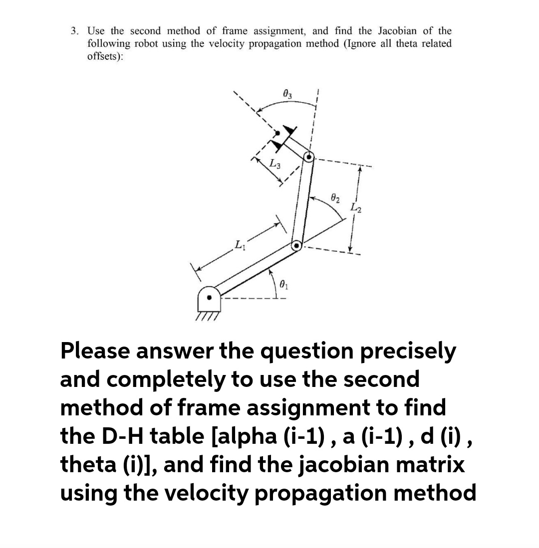 3. Use the second method of frame assignment, and find the Jacobian of the
following robot using the velocity propagation method (Ignore all theta related
offsets):
03
02 L2
01
Please answer the question precisely
and completely to use the second
method of frame assignment to find
the D-H table [alpha (i-1) , a (i-1) , d (i) ,
theta (i)], and find the jacobian matrix
using the velocity propagation method
