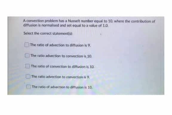 A convection problem has a Nusselt number equai to 10. where the contribution of
diffusion is normalised and set equal to a value of 1.0.
Select the correct statementis):
| The ratio of advection to diffusion is 9.
The ratio advection to convection is 10
The ratio of convection to diffusion is 10.
The ratio advection to convection is 9.
The ratio of advection to diffusion is 10.

