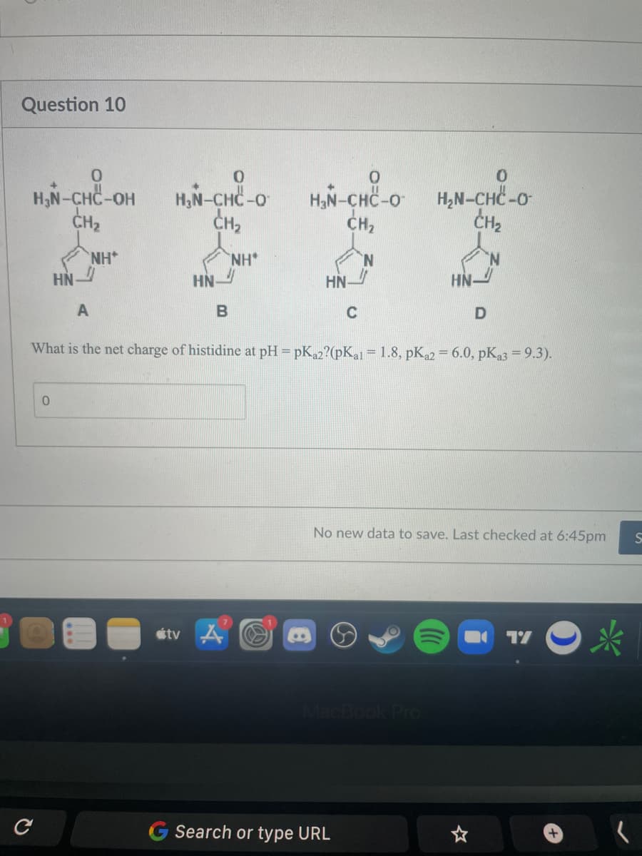 Question 10
0
H₂N-CHC-OH
CH₂
NH
C
HN
0
A
0
HẠN–CHC-O
CH₂
NH
HN
tv
B
HẲNCH CAO
CH₂
N
A
HN
What is the net charge of histidine at pH=pKa2?(pKal = 1.8, pKa2 = 6.0, pKa3 = 9.3).
C
0
HẠN–CHC-O-
CH₂
MacBook Pro
G Search or type URL
HN-
No new data to save. Last checked at 6:45pm
D
☆
17
S