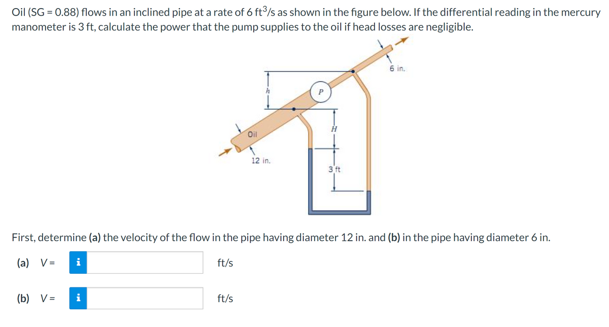 Oil (SG = 0.88) flows in an inclined pipe at a rate of 6 ft³/s as shown in the figure below. If the differential reading in the mercury
manometer is 3 ft, calculate the power that the pump supplies to the oil if head losses are negligible.
Oil
P
12 in.
3 ft
6 in.
First, determine (a) the velocity of the flow in the pipe having diameter 12 in. and (b) in the pipe having diameter 6 in.
ft/s
(a) V=
i
(b) V =
i
ft/s