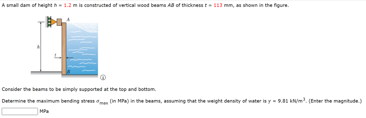 A small dam of height h
=
h
1.2 m is constructed of vertical wood beams AB of thickness
MPa
B
=
113 mm, as shown in the figure.
i
Consider the beams to be simply supported at the top and bottom.
Determine the maximum bending stress o (in MPa) in the beams, assuming that the weight density of water is y = 9.81 kN/m³. (Enter the magnitude.)
max