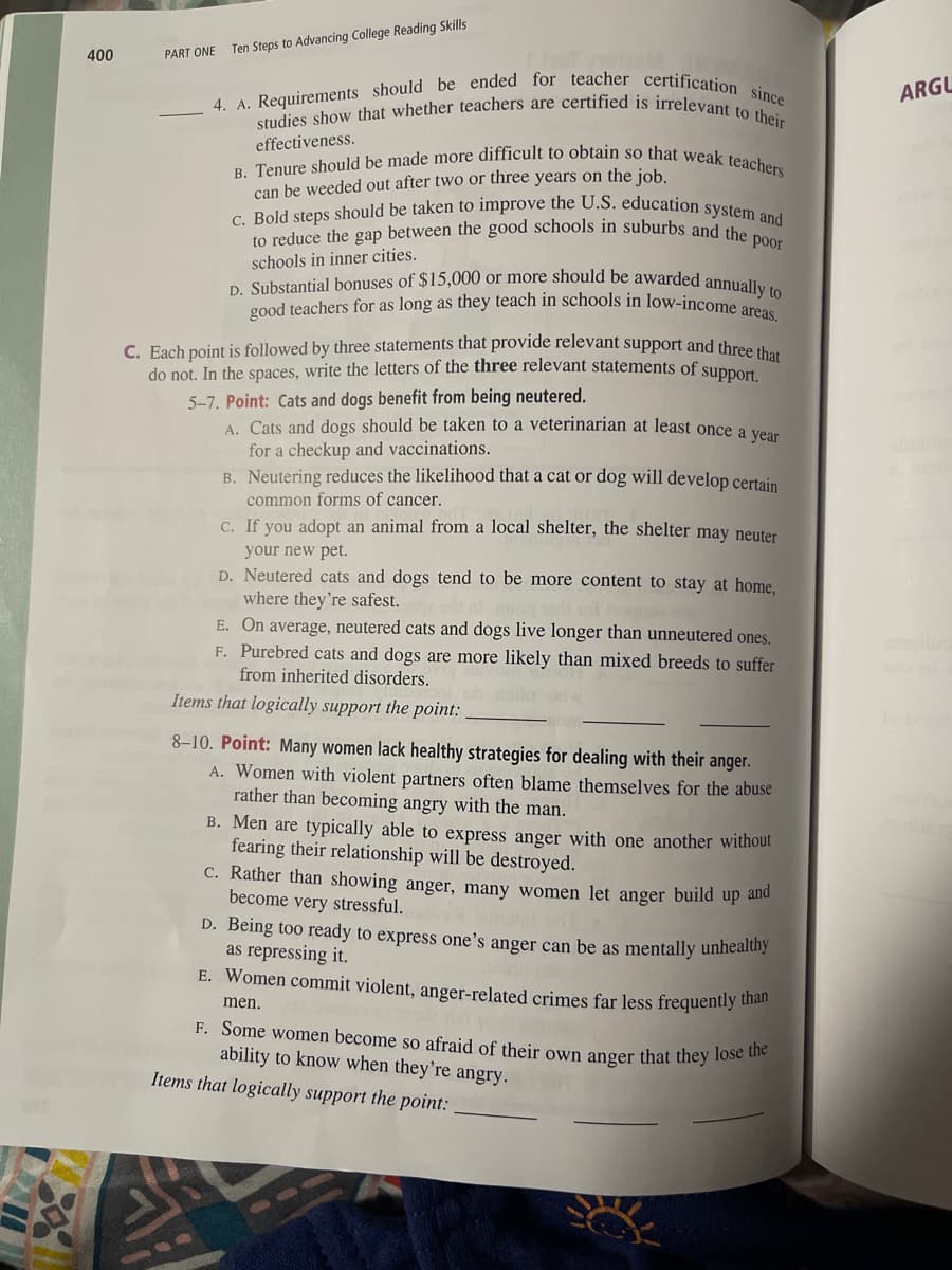 400
PART ONE
Ten Steps to Advancing College Reading Skills
4. A. Requirements should be ended for teacher certification since
studies show that whether teachers are certified is irrelevant to their
effectiveness.
B. Tenure should be made more difficult to obtain so that weak teachers
can be weeded out after two or three years on the job.
c. Bold steps should be taken to improve the U.S. education system and
to reduce the gap between the good schools in suburbs and the poor
schools in inner cities.
D. Substantial bonuses of $15,000 or more should be awarded annually to
good teachers for as long as they teach in schools in low-income areas.
C. Each point is followed by three statements that provide relevant support and three that
do not. In the spaces, write the letters of the three relevant statements of
5-7. Point: Cats and dogs benefit from being neutered.
support.
A. Cats and dogs should be taken to a veterinarian at least once a year
for a checkup and vaccinations.
B. Neutering reduces the likelihood that a cat or dog will develop certain
common forms of cancer.
c. If you adopt an animal from a local shelter, the shelter may neuter
your new pet.
D. Neutered cats and dogs tend to be more content to stay at home,
where they're safest.
hoqque
E. On average, neutered cats and dogs live longer than unneutered ones.
F. Purebred cats and dogs are more likely than mixed breeds to suffer
from inherited disorders.
Items that logically support the point:
8-10. Point: Many women lack healthy strategies for dealing with their anger.
A. Women with violent partners often blame themselves for the abuse
rather than becoming angry with the man.
B. Men are typically able to express anger with one another without
fearing their relationship will be destroyed.
c. Rather than showing anger, many women let anger build up and
become very stressful.
D. Being too ready to express one's anger can be as mentally unhealthy
as repressing it.
E. Women commit violent, anger-related crimes far less frequently than
men.
F. Some women become so afraid of their own anger that they lose the
ability to know when they're angry.
Items that logically support the point:
ARGU