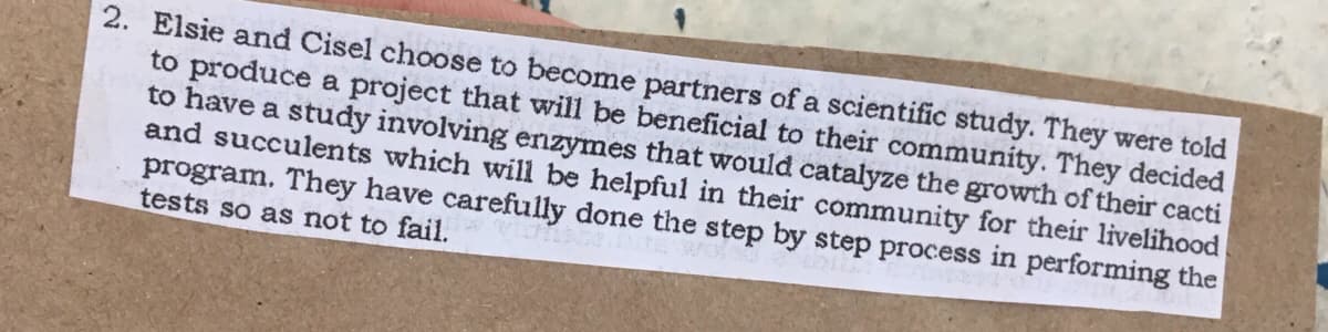 2. Elsie and Cisel choose to become partners of a scientific study. They were told
to produce a project that will be beneficial to their community. They decided
to have a study involving enzymes that would catalyze the growth of their cacti
and succulents which will be helpful in their community for their livelihood
program. They have carefully done the step by step process in performing the
tests so as not to fail.