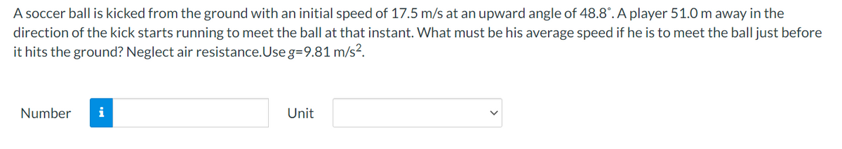 A soccer ball is kicked from the ground with an initial speed of 17.5 m/s at an upward angle of 48.8°. A player 51.0 m away in the
direction of the kick starts running to meet the ball at that instant. What must be his average speed if he is to meet the ball just before
it hits the ground? Neglect air resistance.Use g=9.81 m/s?.
Number
i
Unit
