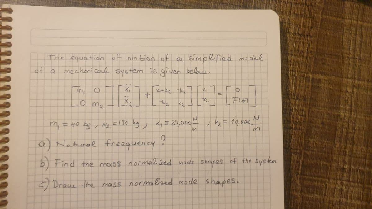 The equation of motion of a simplified model
mechanical system is given below.
of a
m, o
X₁
ki+k₂ k₂
O
+1
NA
1/2
FU
10 ma
-k₂ k₂
|
k₂ = 10,000 N
m₁ = 40 kg / m₂ = 130 kg, k₁ = 20,000~
m
0
a) Natural Freequency
b) Find the mass normalized mode shapes of the system.
c) Drave the mass normalized mode shapes.