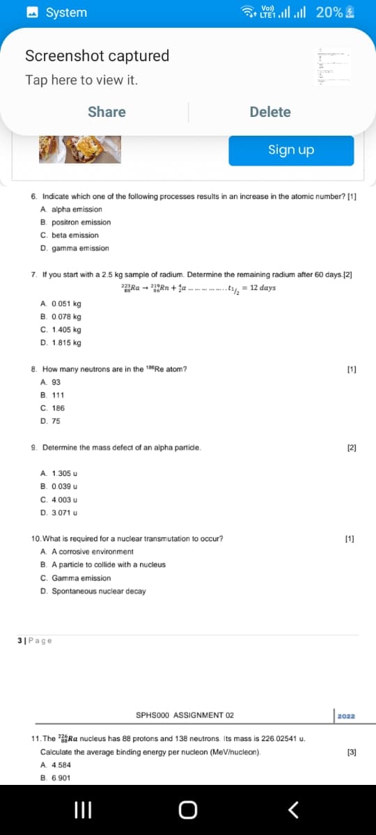 System
Screenshot captured
Tap here to view it.
Share
B. positron emission
C. beta emission
D. gamma emission
6. Indicate which one of the following processes results in an increase in the atomic number? [1]
A. alpha emission
A. 0.051 kg
B. 0.078 kg
C. 1.405 kg
D. 1.815 kg
8. How many neutrons are in the 186Re atom?
A. 93
B. 111
C. 186
D. 75
7. If you start with a 2.5 kg sample of radium. Determine the remaining radium after 60 days. [2]
22+..............1/2 = 12 days
9. Determine the mass defect of an alpha particle.
A. 1.305 u
B. 0.039 u
C. 4.003 u
D. 3.071 u
10. What is required for a nuclear transmutation to occur?
A. A corrosive environment
B. A particle to collide with a nucleus
C. Gamma emission
D. Spontaneous nuclear decay
3| Page
** | | 20% 4
TE1
SPHS000 ASSIGNMENT 02
|||
Delete
Sign up
O
11. The Ra nucleus has 88 protons and 138 neutrons. Its mass is 226.02541 u.
Calculate the average binding energy per nucleon (MeV/nucleon).
A. 4.584
B. 6.901
[1]
[2]
[1]
2022
[3]