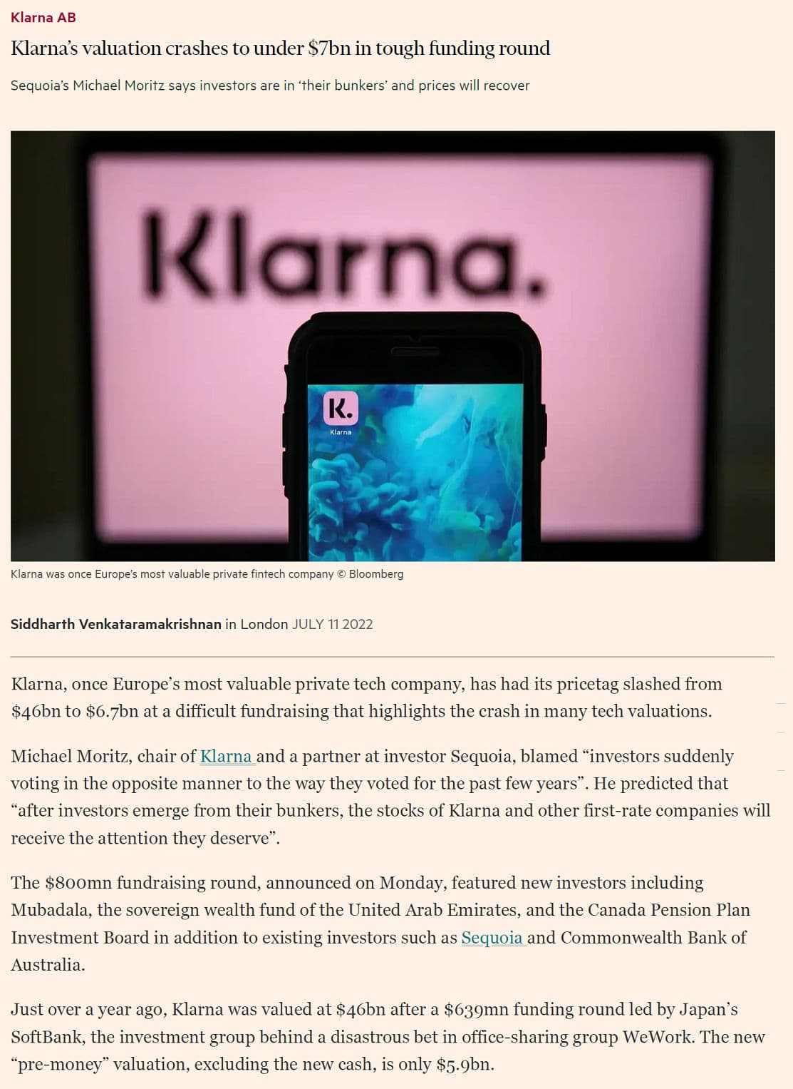 Klarna AB
Klarna's valuation crashes to under $7bn in tough funding round
Sequoia's Michael Moritz says investors are in their bunkers' and prices will recover
Klarna.
K.
Klarna
Klarna was once Europe's most valuable private fintech company © Bloomberg
Siddharth Venkataramakrishnan in London JULY 11 2022
Klarna, once Europe's most valuable private tech company, has had its pricetag slashed from
$46bn to $6.7bn at a difficult fundraising that highlights the crash in many tech valuations.
Michael Moritz, chair of Klarna and a partner at investor Sequoia, blamed "investors suddenly
voting in the opposite manner to the way they voted for the past few years". He predicted that
"after investors emerge from their bunkers, the stocks of Klarna and other first-rate companies will
receive the attention they deserve”.
The $800mn fundraising round, announced on Monday, featured new investors including
Mubadala, the sovereign wealth fund of the United Arab Emirates, and the Canada Pension Plan
Investment Board in addition to existing investors such as Sequoia and Commonwealth Bank of
Australia.
Just over a year ago, Klarna was valued at $46bn after a $639mn funding round led by Japan's
SoftBank, the investment group behind a disastrous bet in office-sharing group WeWork. The new
"pre-money" valuation, excluding the new cash, is only $5.9bn.