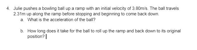 4. Julie pushes a bowling ball up a ramp with an initial velocity of 3.80m/s. The ball travels
2.31m up along the ramp before stopping and beginning to come back down.
a. What is the acceleration of the ball?
b. How long does it take for the ball to roll up the ramp and back down to its original
position?|
